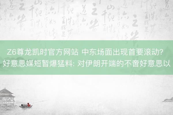 Z6尊龙凯时官方网站 中东场面出现首要滚动? 好意思媒短暂爆猛料: 对伊朗开端的不啻好意思以
