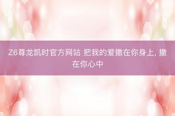 Z6尊龙凯时官方网站 把我的爱撒在你身上， 撒在你心中
