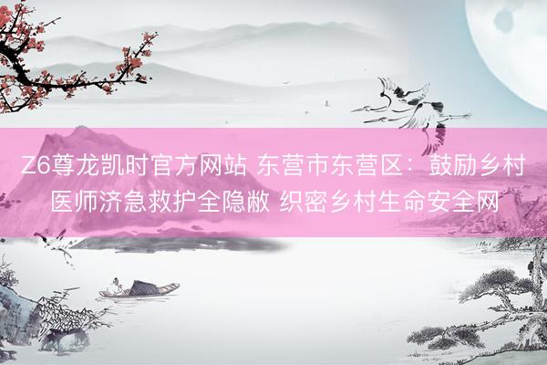 Z6尊龙凯时官方网站 东营市东营区:鼓励乡村医师济急救护全隐敝 织密乡村生命安全网
