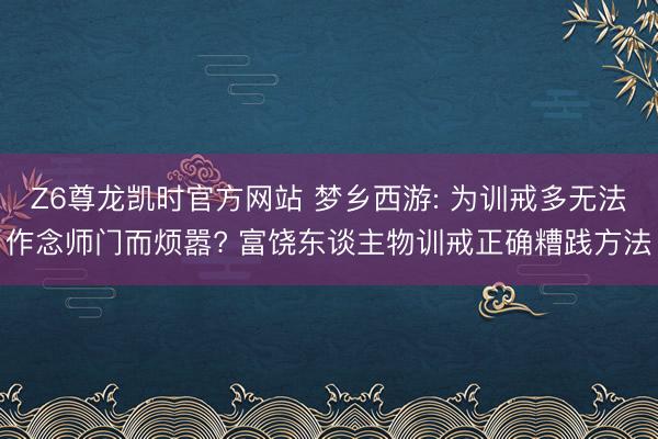 Z6尊龙凯时官方网站 梦乡西游: 为训戒多无法作念师门而烦嚣? 富饶东谈主物训戒正确糟践方法