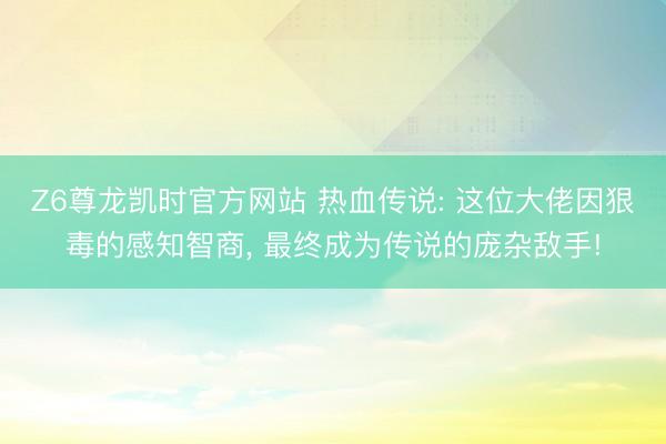 Z6尊龙凯时官方网站 热血传说: 这位大佬因狠毒的感知智商， 最终成为传说的庞杂敌手!