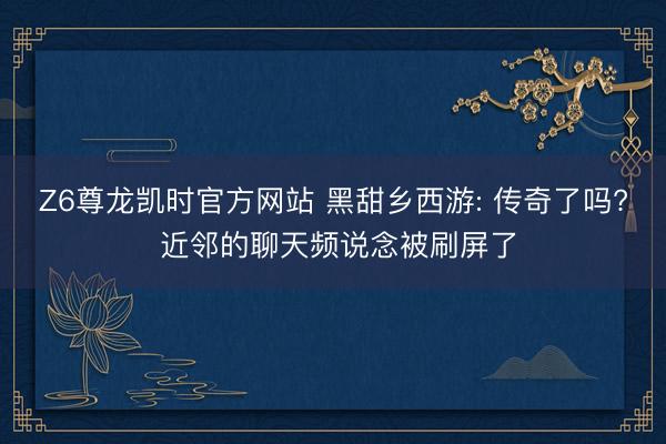 Z6尊龙凯时官方网站 黑甜乡西游: 传奇了吗? 近邻的聊天频说念被刷屏了