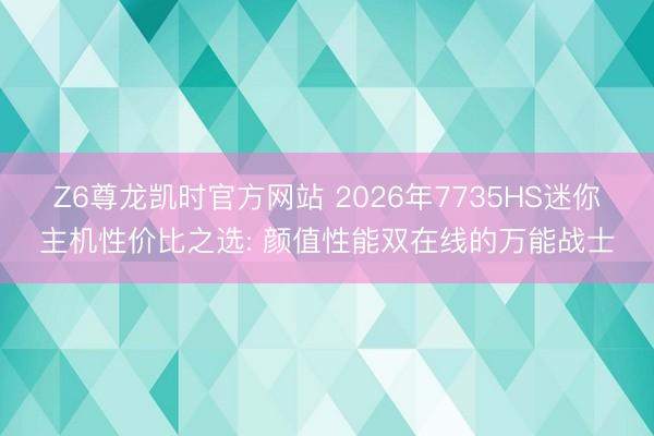 Z6尊龙凯时官方网站 2026年7735HS迷你主机性价比之选: 颜值性能双在线的万能战士