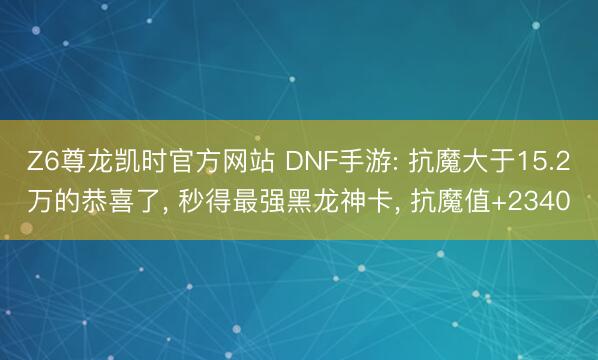 Z6尊龙凯时官方网站 DNF手游: 抗魔大于15.2万的恭喜了， 秒得最强黑龙神卡， 抗魔值+2340