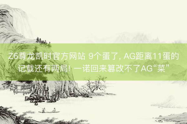 Z6尊龙凯时官方网站 9个蛋了， AG距离11蛋的记载还有两局! 一诺回来篡改不了AG“菜”