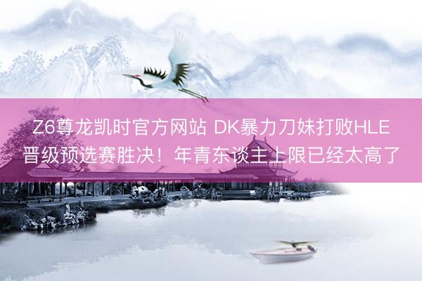 Z6尊龙凯时官方网站 DK暴力刀妹打败HLE晋级预选赛胜决！年青东谈主上限已经太高了