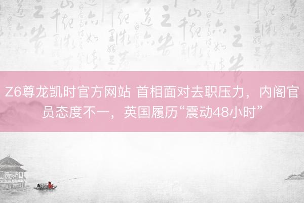 Z6尊龙凯时官方网站 首相面对去职压力,内阁官员态度不一,英国履历“震动48小时”