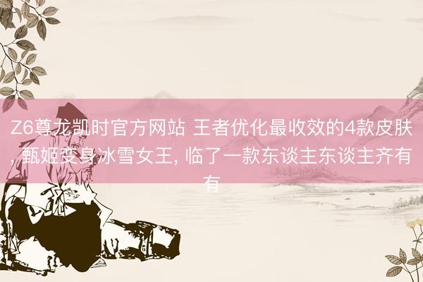 Z6尊龙凯时官方网站 王者优化最收效的4款皮肤， 甄姬变身冰雪女王， 临了一款东谈主东谈主齐有
