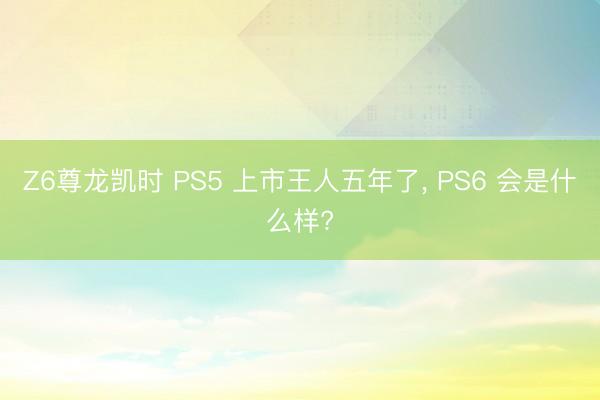 Z6尊龙凯时 PS5 上市王人五年了， PS6 会是什么样?