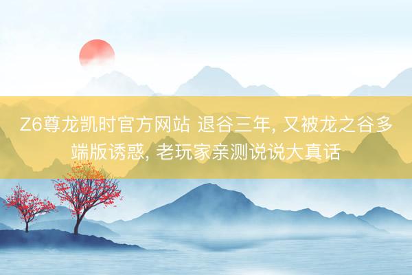 Z6尊龙凯时官方网站 退谷三年， 又被龙之谷多端版诱惑， 老玩家亲测说说大真话