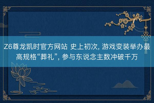 Z6尊龙凯时官方网站 史上初次， 游戏变装举办最高规格“葬礼”， 参与东说念主数冲破千万