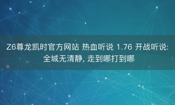 Z6尊龙凯时官方网站 热血听说 1.76 开战听说: 全城无清静， 走到哪打到哪