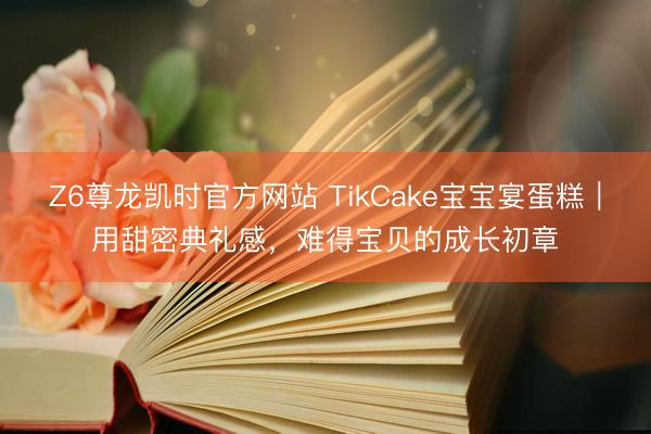 Z6尊龙凯时官方网站 TikCake宝宝宴蛋糕｜用甜密典礼感，难得宝贝的成长初章