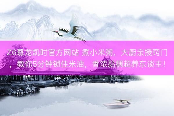 Z6尊龙凯时官方网站 煮小米粥，大厨亲授窍门，教你5分钟锁住米油，香浓黏稠超养东谈主！