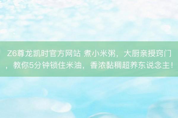 Z6尊龙凯时官方网站 煮小米粥，大厨亲授窍门，教你5分钟锁住米油，香浓黏稠超养东说念主！