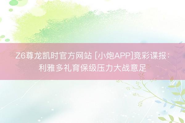 Z6尊龙凯时官方网站 [小炮APP]竞彩谍报：利雅多礼育保级压力大战意足