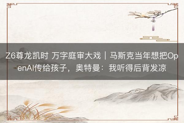 Z6尊龙凯时 万字庭审大戏｜马斯克当年想把OpenAI传给孩子，奥特曼：我听得后背发凉