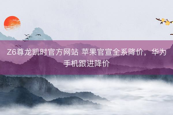 Z6尊龙凯时官方网站 苹果官宣全系降价，华为手机跟进降价