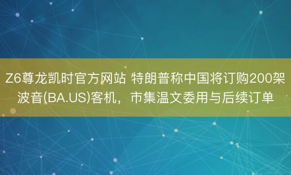 Z6尊龙凯时官方网站 特朗普称中国将订购200架波音(BA.US)客机，市集温文委用与后续订单