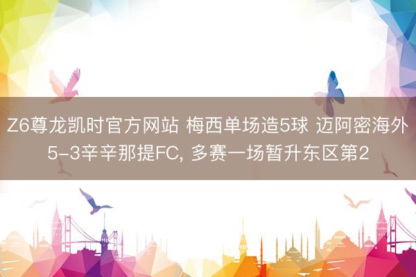 Z6尊龙凯时官方网站 梅西单场造5球 迈阿密海外5-3辛辛那提FC， 多赛一场暂升东区第2