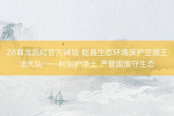 Z6尊龙凯时官方网站 乾县生态环境保护空洞王法大队——利剑护净土 严管固废守生态