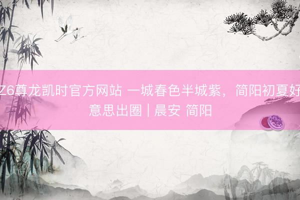 Z6尊龙凯时官方网站 一城春色半城紫，简阳初夏好意思出圈 | 晨安 简阳