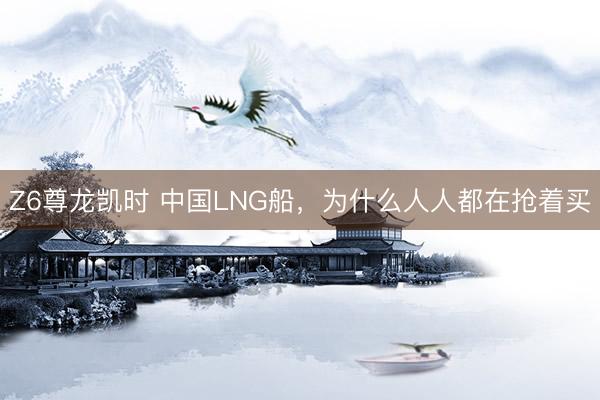 Z6尊龙凯时 中国LNG船，为什么人人都在抢着买