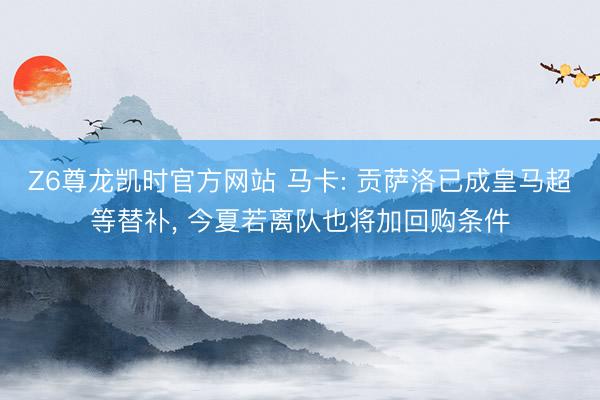 Z6尊龙凯时官方网站 马卡: 贡萨洛已成皇马超等替补， 今夏若离队也将加回购条件