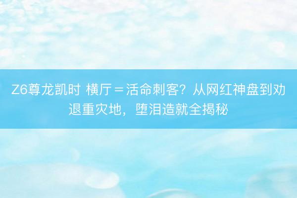Z6尊龙凯时 横厅＝活命刺客？从网红神盘到劝退重灾地，堕泪造就全揭秘