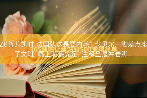 Z6尊龙凯时 法国队这是要内耗? 戈贝尔一脚差点废了文班， 嘴上喊最先足， 注释全是冲着脚...