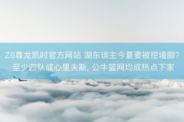 Z6尊龙凯时官方网站 湖东谈主今夏要被挖墙脚? 至少四队成心里夫斯， 公牛篮网均成热点下家