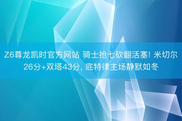 Z6尊龙凯时官方网站 骑士抢七砍翻活塞! 米切尔26分+双塔43分， 底特律主场静默如冬