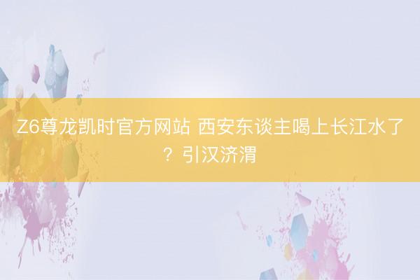 Z6尊龙凯时官方网站 西安东谈主喝上长江水了？引汉济渭