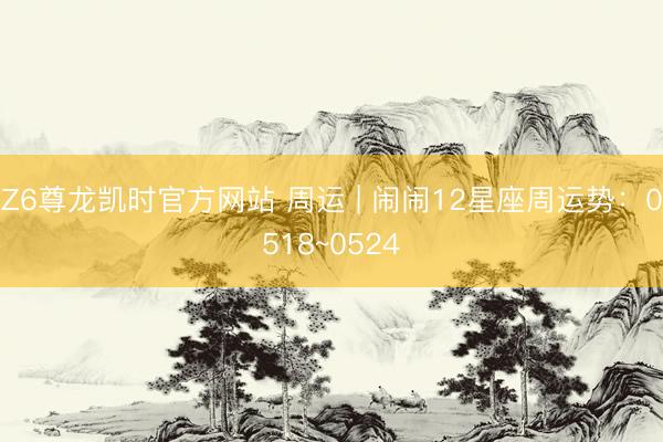 Z6尊龙凯时官方网站 周运 | 闹闹12星座周运势：0518~0524
