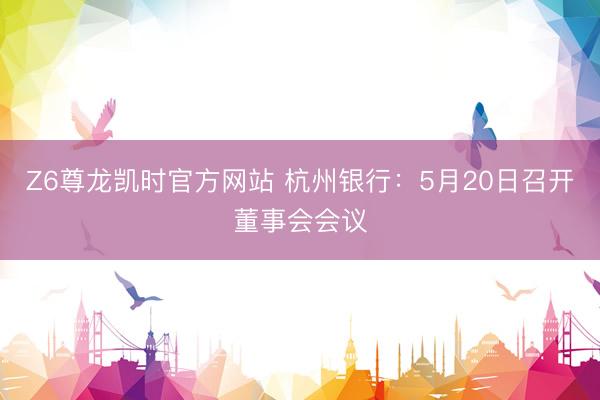 Z6尊龙凯时官方网站 杭州银行：5月20日召开董事会会议