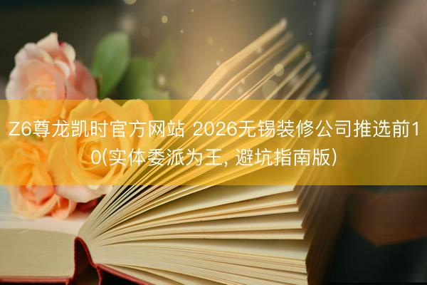 Z6尊龙凯时官方网站 2026无锡装修公司推选前10(实体委派为王， 避坑指南版)