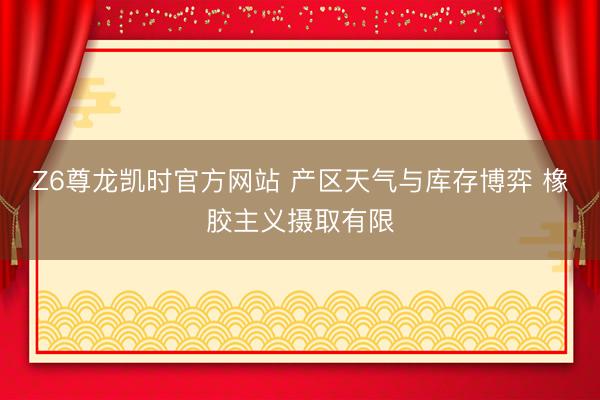 Z6尊龙凯时官方网站 产区天气与库存博弈 橡胶主义摄取有限