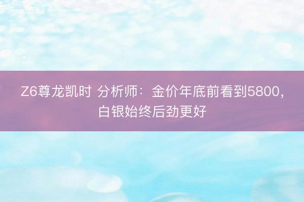 Z6尊龙凯时 分析师：金价年底前看到5800，白银始终后劲更好