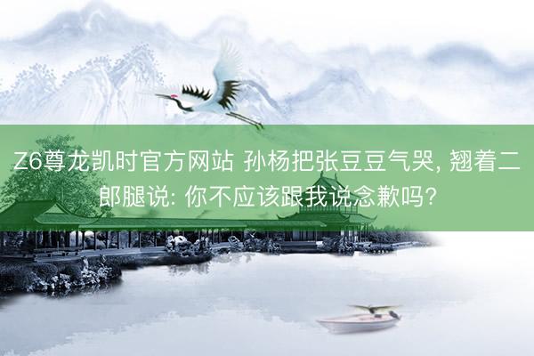 Z6尊龙凯时官方网站 孙杨把张豆豆气哭， 翘着二郎腿说: 你不应该跟我说念歉吗?