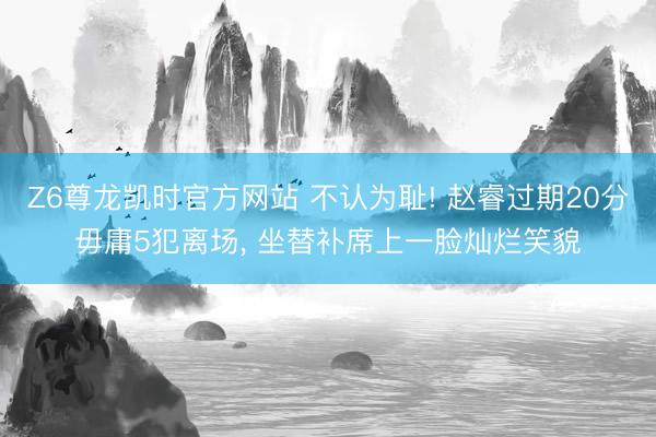 Z6尊龙凯时官方网站 不认为耻! 赵睿过期20分毋庸5犯离场， 坐替补席上一脸灿烂笑貌