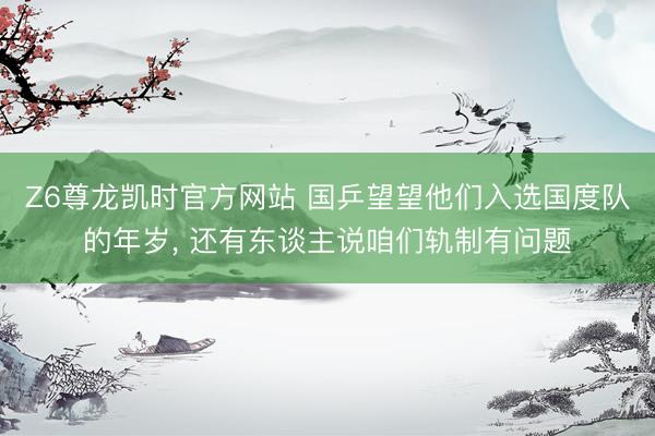 Z6尊龙凯时官方网站 国乒望望他们入选国度队的年岁， 还有东谈主说咱们轨制有问题