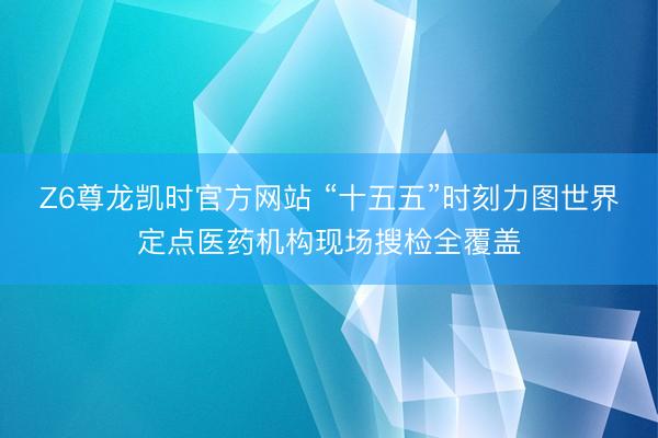 Z6尊龙凯时官方网站 “十五五”时刻力图世界定点医药机构现场搜检全覆盖