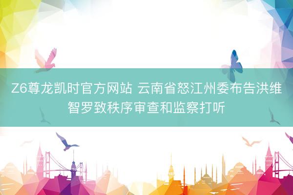 Z6尊龙凯时官方网站 云南省怒江州委布告洪维智罗致秩序审查和监察打听