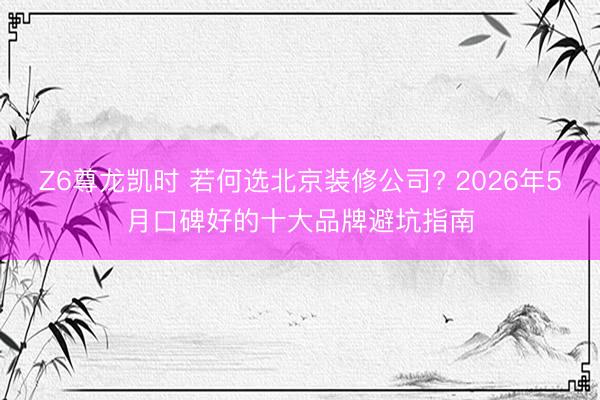 Z6尊龙凯时 若何选北京装修公司? 2026年5月口碑好的十大品牌避坑指南