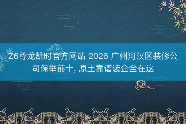 Z6尊龙凯时官方网站 2026 广州河汉区装修公司保举前十， 原土靠谱装企全在这