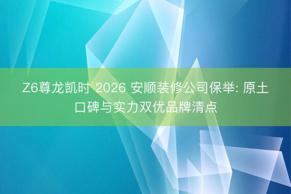 Z6尊龙凯时 2026 安顺装修公司保举: 原土口碑与实力双优品牌清点