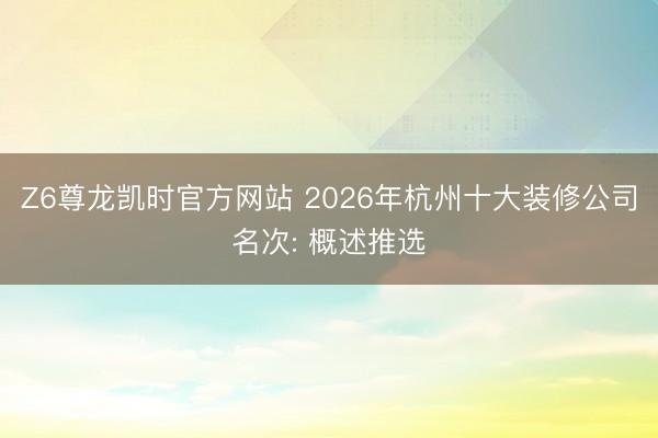 Z6尊龙凯时官方网站 2026年杭州十大装修公司名次: 概述推选
