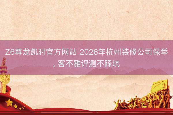 Z6尊龙凯时官方网站 2026年杭州装修公司保举， 客不雅评测不踩坑