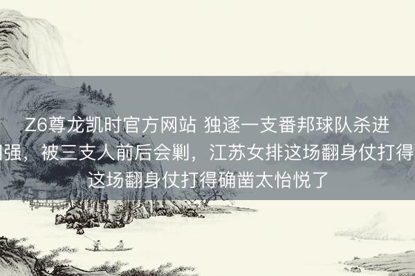 Z6尊龙凯时官方网站 独逐一支番邦球队杀进越南邀请赛四强，被三支人前后会剿，江苏女排这场翻身仗打得确凿太怡悦了