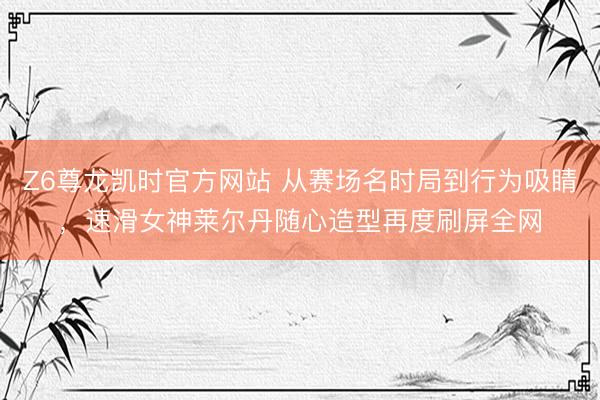 Z6尊龙凯时官方网站 从赛场名时局到行为吸睛，速滑女神莱尔丹随心造型再度刷屏全网